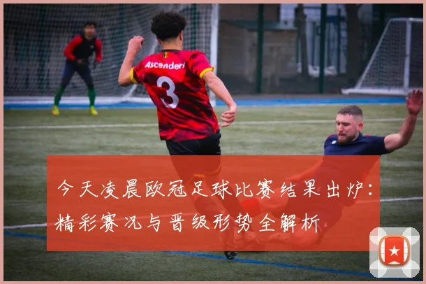 今天凌晨欧冠足球比赛结果出炉：精彩赛况与晋级形势全解析