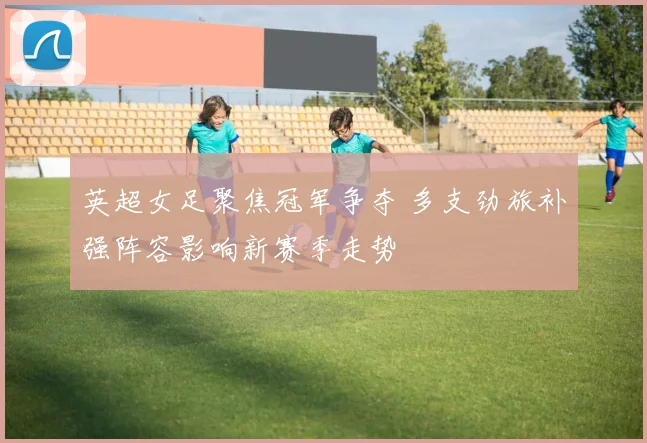 英超女足聚焦冠军争夺 多支劲旅补强阵容影响新赛季走势