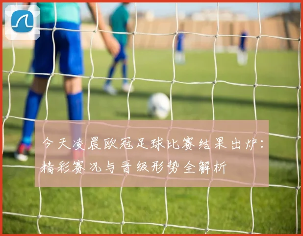 今天凌晨欧冠足球比赛结果出炉：精彩赛况与晋级形势全解析