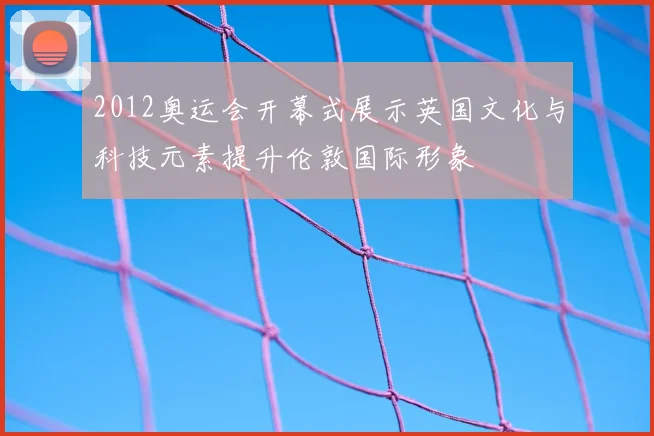 2012奥运会开幕式展示英国文化与科技元素提升伦敦国际形象