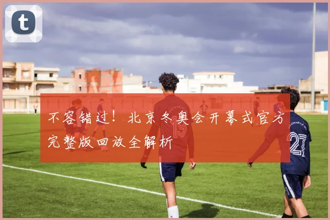 不容错过！北京冬奥会开幕式官方完整版回放全解析