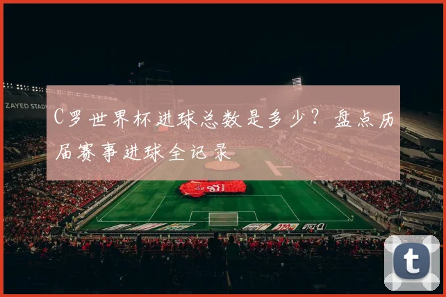 C罗世界杯进球总数是多少？盘点历届赛事进球全记录