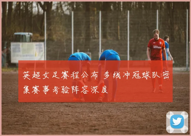 英超女足赛程公布 多线冲冠球队密集赛事考验阵容深度