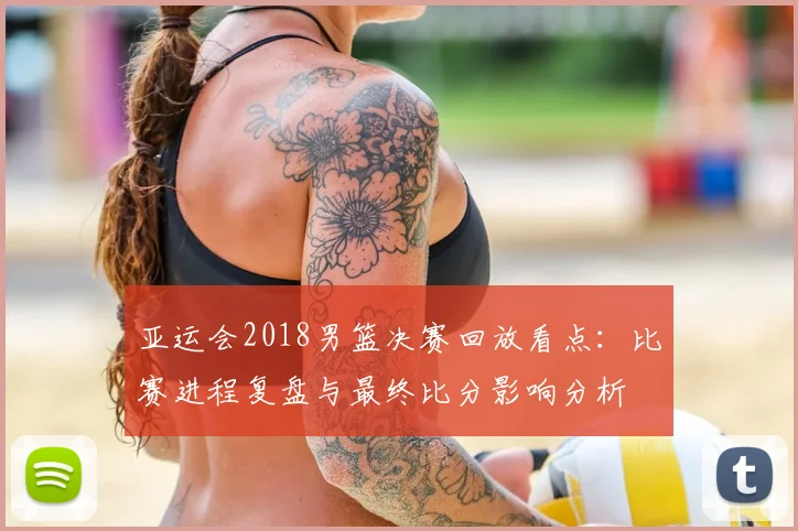 亚运会2018男篮决赛回放看点：比赛进程复盘与最终比分影响分析