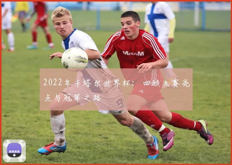 2022年卡塔尔世界杯：回顾决赛亮点与冠军之路