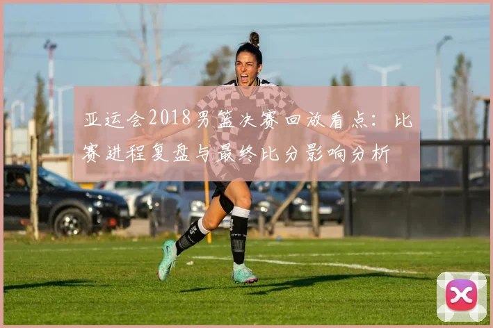 亚运会2018男篮决赛回放看点：比赛进程复盘与最终比分影响分析