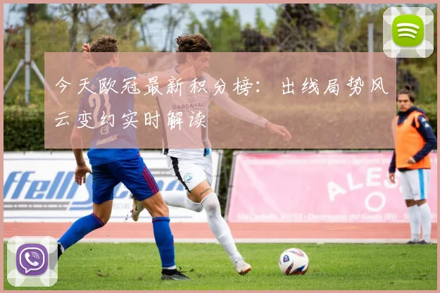 今天欧冠最新积分榜：出线局势风云变幻实时解读